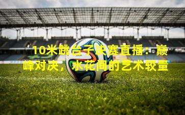 10米跳台子决赛直播：巅峰对决，水花间的艺术较量