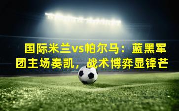 国际米兰vs帕尔马：蓝黑军团主场奏凯，战术博弈显锋芒