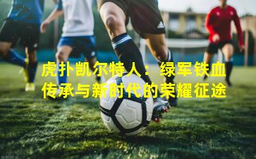 虎扑凯尔特人：绿军铁血传承与新时代的荣耀征途