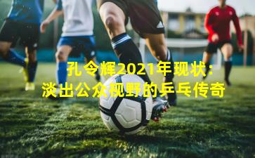 孔令辉2021年现状：淡出公众视野的乒乓传奇