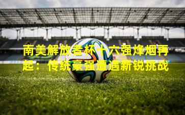 南美解放者杯十六强烽烟再起:传统豪强遭遇新锐挑战