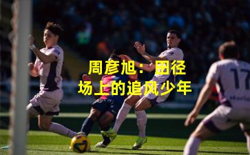 周彦旭:田径场上的追风少年