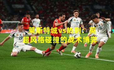 莱斯特城vs热刺：英超风格碰撞的战术博弈