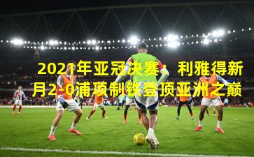 2021年亚冠决赛：利雅得新月2-0浦项制铁登顶亚洲之巅