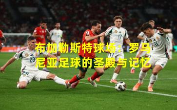 布加勒斯特球场：罗马尼亚足球的圣殿与记忆